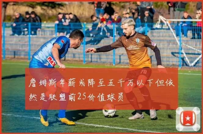 詹姆斯年薪或降至五千万以下但依然是联盟前25价值球员