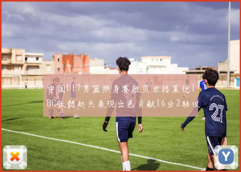 中国U17男篮热身赛胜贝尔格莱德IBC张懿赵杰表现出色贡献16分2助攻2抢断