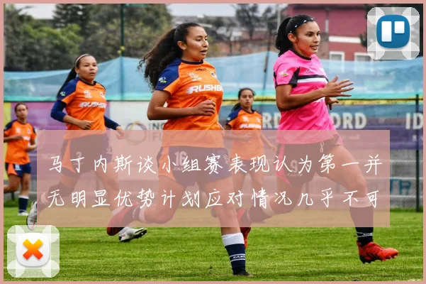 马丁内斯谈小组赛表现认为第一并无明显优势计划应对情况几乎不可能