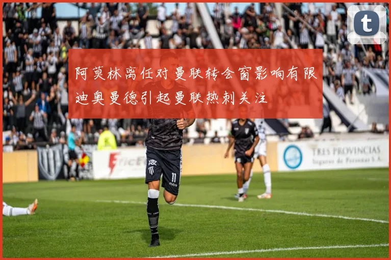 阿莫林离任对曼联转会窗影响有限迪奥曼德引起曼联热刺关注