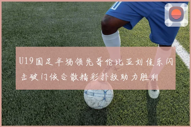 U19国足半场领先哥伦比亚刘佳乐闪击破门依合散精彩扑救助力胜利