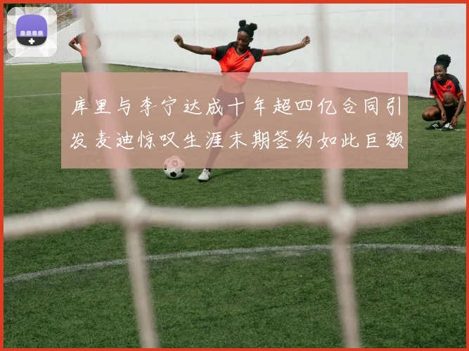 库里与李宁达成十年超四亿合同引发麦迪惊叹生涯末期签约如此巨额前所未闻