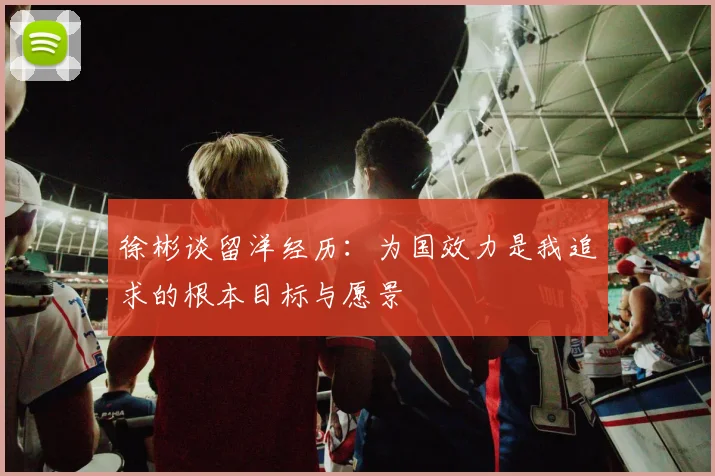 徐彬谈留洋经历：为国效力是我追求的根本目标与愿景